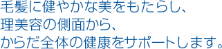 毛髪に健やかな美をもたらし、理美容の側面から、からだ全体の健康をサポートします。