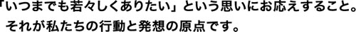 いつまでも若々しくありたいという思いにお応えすること。それが私たちの行動と発想の原点です。