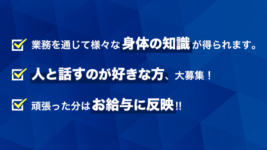 業務を通じて様々な身体の知識が得られます。人と話すのが好きな方、大募集！頑張った分はお給与に反映!!