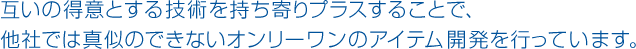 互いの得意とする技術を持ち寄りプラスすることで、他社では真似のできないオンリーワンのアイテム開発を行っています。