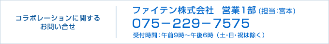 コラボレーションに関するお問い合せ ファイテン株式会社 営業1部（担当：宮本） 075-229-7575 受付時間：午前9時〜午後6時（土・日・祝は除く）