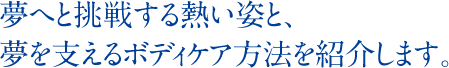 夢へと挑戦する熱い姿と、夢を支えるボディケア方法を紹介します。