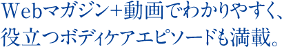 Webマガジン＋動画でわかりやすく、役立つボディケアエピソードも満載。