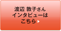 渡辺 敦子さんインタビューはこちら