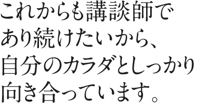 これからも講談師であり続けたいから、自分のカラダとしっかり向き合っています。