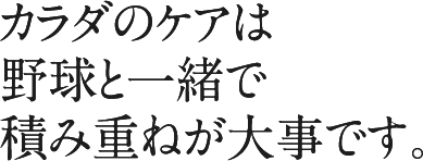 カラダのケアは野球と一緒で積み重ねが大事です。