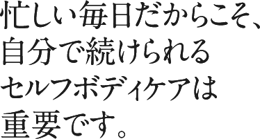 忙しい毎日だからこそ、自分で続けられるセルフボディケアは重要です。