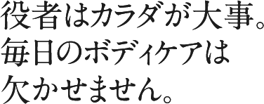 役者はカラダが大事。毎日のボディケアは欠かせません。