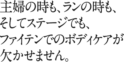 主婦の時も、ランの時も、そしてステージでも、ファイテンでのボディケアが欠かせません。