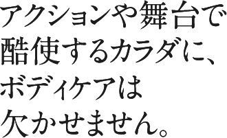 アクションや舞台で酷使するカラダに、ボディケアは欠かせません。