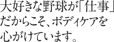 大好きな野球が「仕事」だからこそ、ボディケアを心がけています。