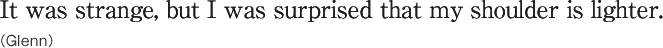 It was strange, but I was surprised that my shoulder is lighter.（Glenn）
