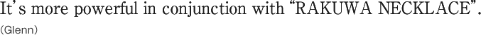 It’s more powerful in conjunction with “RAKUWA NECKLACE”.(Glenn)