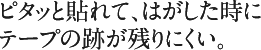 ピタッと貼れて、はがした時にテープの跡が残りにくい。