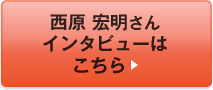 西原 宏明さんインタビューはこちら