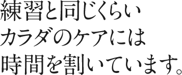 練習と同じくらいカラダのケアには時間を割いています。