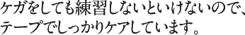 ケガをしても練習しないといけないので、テープでしっかりケアしています。