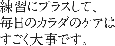 練習にプラスして、毎日のカラダのケアはすごく大事です。