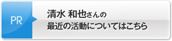 清水 和也さんの最近の活動についてはこちら