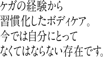 ケガの経験から習慣化したボディケア。今では自分にとってなくてはならない存在です。