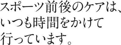 スポーツ前後のケアは、いつも時間をかけて行っています。