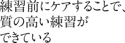 練習前にケアすることで、質の高い練習ができている