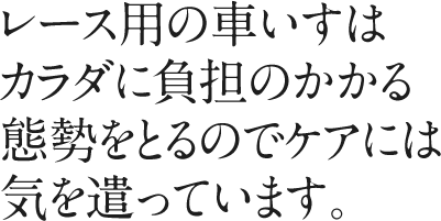 レース用の車いすはカラダに負担のかかる態勢をとるのでケアには気を遣っています。