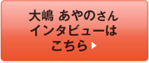 大嶋 あやのさんインタビューはこちら