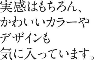 実感はもちろん、かわいいカラーやデザインも気に入っています。