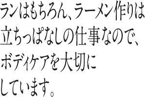 ランはもちろん、ラーメン作りは立ちっぱなしの仕事なので、ボディケアを大切にしています。