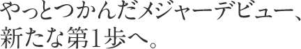 やっとつかんだメジャーデビュー、新たな第１歩へ。