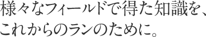 様々なフィールドで得た知識を、これからのランのために。