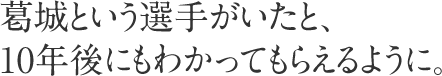 葛城という選手がいたと、10年後にもわかってもらえるように。