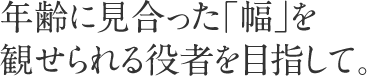 年齢に見合った「幅」を観せられる役者を目指して。