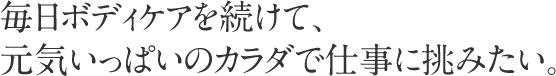 毎日ボディケアを続けて、元気いっぱいのカラダで仕事に挑みたい。