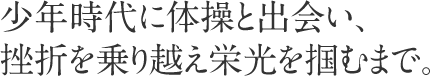 少年時代に体操と出会い、挫折を乗り越え栄光を掴むまで。