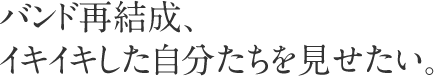 バンド再結成、イキイキした自分たちを見せたい。