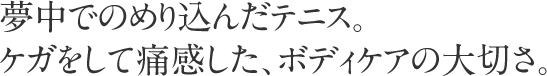 夢中でのめり込んだテニス。ケガをして痛感した、ボディケアの大切さ。