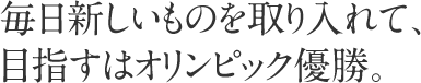 毎日新しいものを取り入れて、目指すはオリンピック優勝。