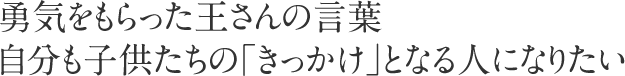 勇気をもらった王さんの言葉自分も子供たちの「きっかけ」となる人になりたい