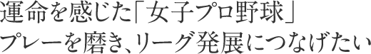 運命を感じた「女子プロ野球」プレーを磨き、リーグ発展につなげたい