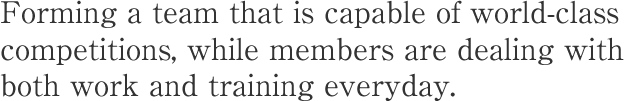 Forming a team that is capable of world-class competitions, while members are dealing with both work and training everyday.