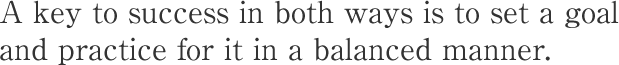 A key to success in both ways is to set a goal and practice for it in a balanced manner.