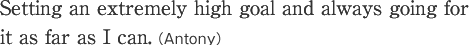 Setting an extremely high goal and always going for it as far as I can.(Antony)