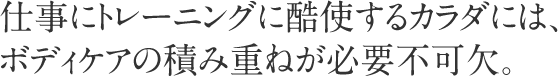 仕事にトレーニングに酷使するカラダには、ボディケアの積み重ねが必要不可欠。