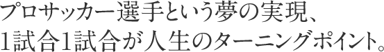 プロサッカー選手という夢の実現、1試合1試合が人生のターニングポイント。