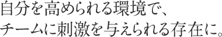 自分を高められる環境で、これからも”もっと上”を目指して。