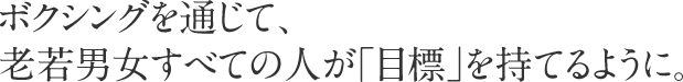 ボクシングを通じて、老若男女すべての人が「目標」を持てるように。