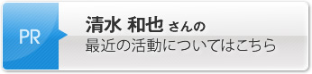 清水 和也さんの最近の活動についてはこちら