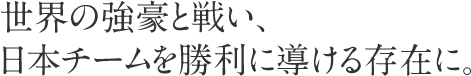 世界の強豪と戦い、日本チームを勝利に導ける存在に。